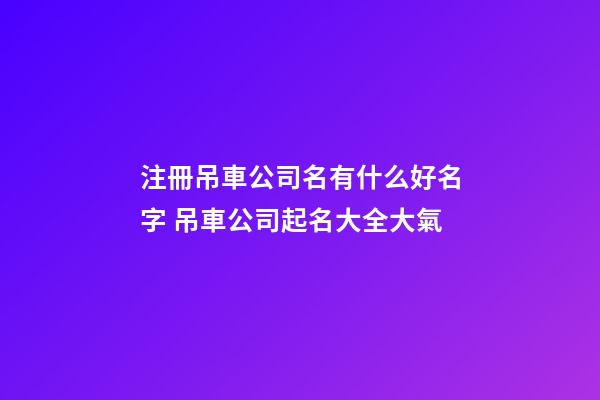 注冊吊車公司名有什么好名字 吊車公司起名大全大氣-第1張-公司起名-玄機派